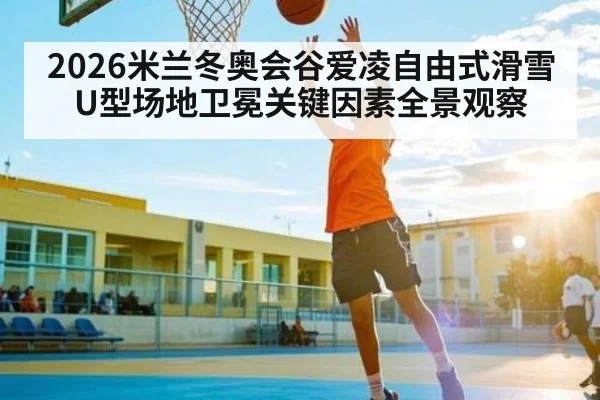 2026米兰冬奥会谷爱凌自由式滑雪U型场地卫冕关键因素全景观察